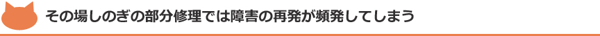その場しのぎの部分修理では障害の再発が頻発してしまう